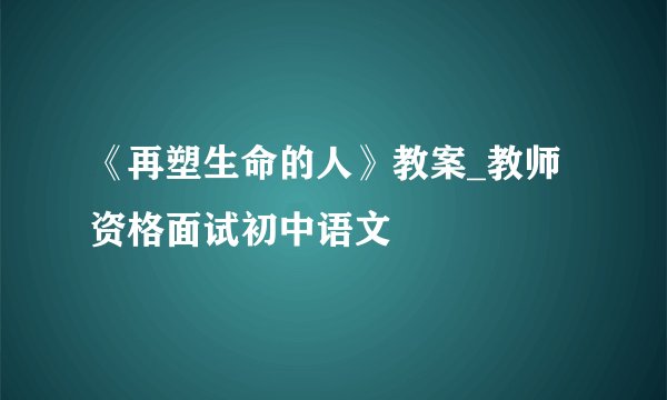 《再塑生命的人》教案_教师资格面试初中语文
