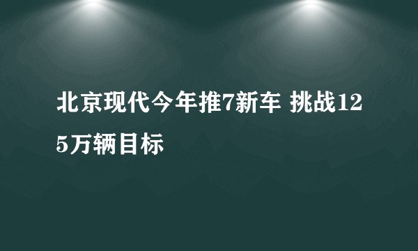 北京现代今年推7新车 挑战125万辆目标