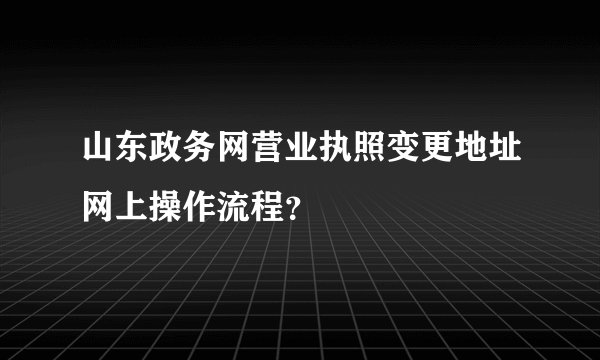 山东政务网营业执照变更地址网上操作流程？