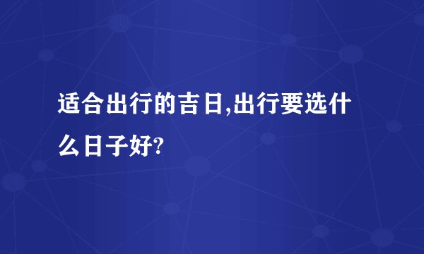 适合出行的吉日,出行要选什么日子好?