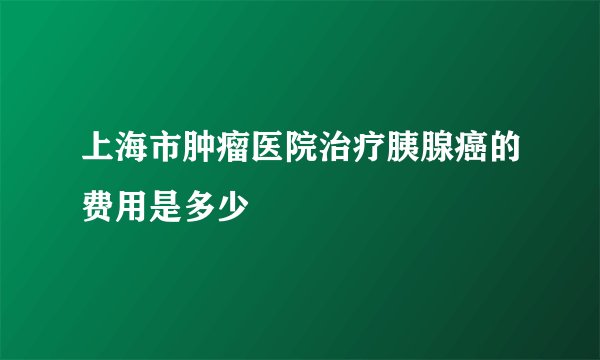 上海市肿瘤医院治疗胰腺癌的费用是多少