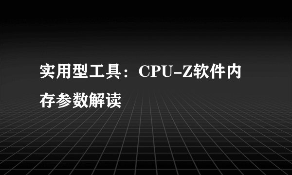 实用型工具：CPU-Z软件内存参数解读