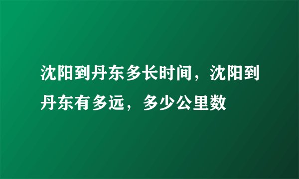 沈阳到丹东多长时间，沈阳到丹东有多远，多少公里数