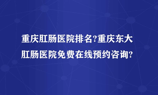 重庆肛肠医院排名?重庆东大肛肠医院免费在线预约咨询?