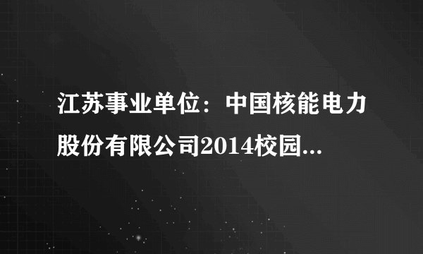江苏事业单位：中国核能电力股份有限公司2014校园招聘信息