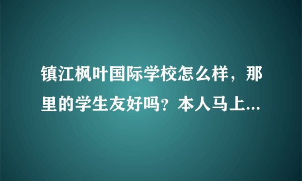 镇江枫叶国际学校怎么样，那里的学生友好吗？本人马上要转到那里读高一预备班？心里很忐忑啊，有木有人可