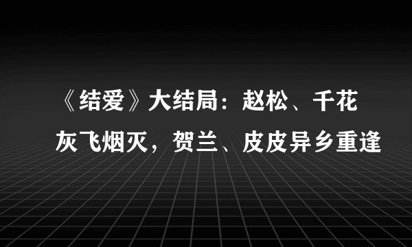 《结爱》大结局：赵松、千花灰飞烟灭，贺兰、皮皮异乡重逢