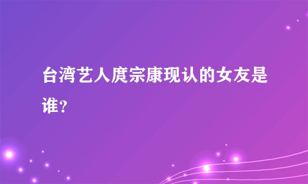 台湾艺人庹宗康现认的女友是谁？