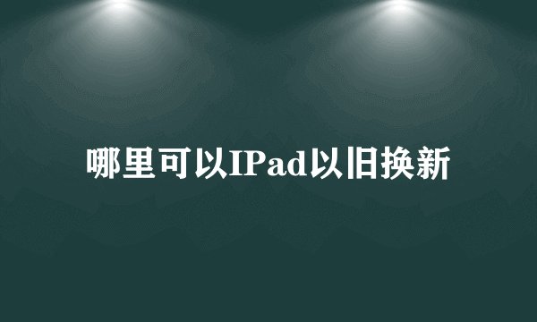 哪里可以IPad以旧换新