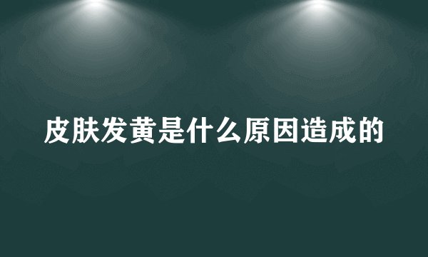 皮肤发黄是什么原因造成的