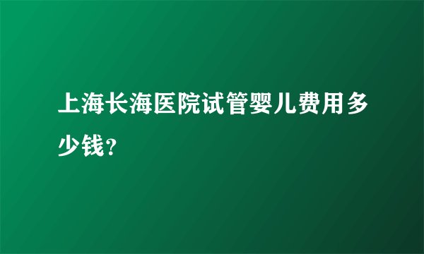 上海长海医院试管婴儿费用多少钱？