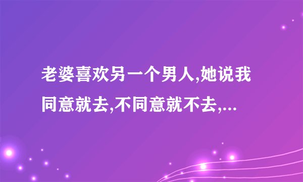 老婆喜欢另一个男人,她说我同意就去,不同意就不去,我该怎么办?