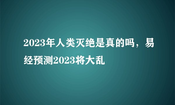 2023年人类灭绝是真的吗,易经预测2023将大乱