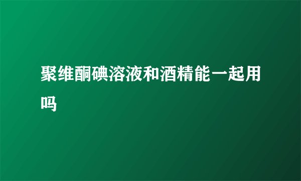 聚维酮碘溶液和酒精能一起用吗