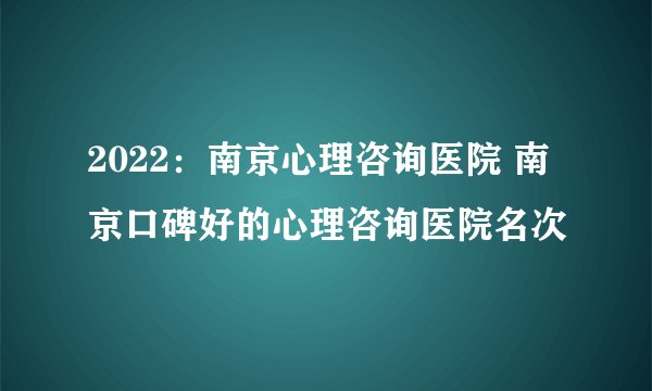 2022：南京心理咨询医院 南京口碑好的心理咨询医院名次