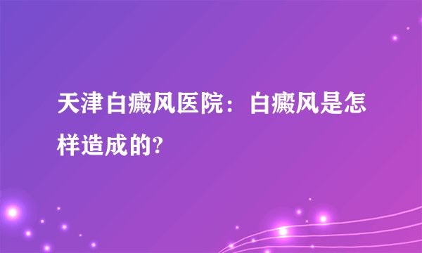 天津白癜风医院：白癜风是怎样造成的?