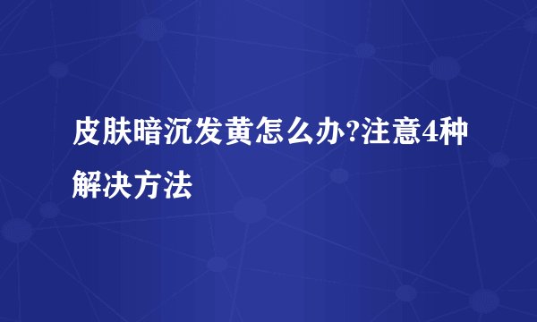 皮肤暗沉发黄怎么办?注意4种解决方法