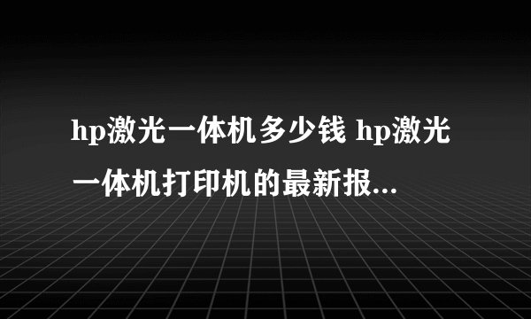 hp激光一体机多少钱 hp激光一体机打印机的最新报价【详解】