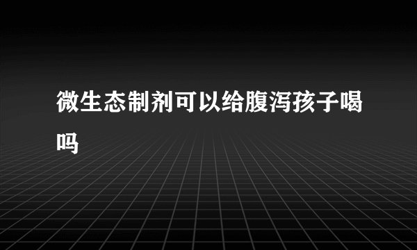 微生态制剂可以给腹泻孩子喝吗