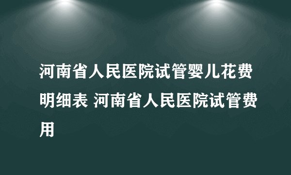 河南省人民医院试管婴儿花费明细表 河南省人民医院试管费用