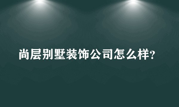 尚层别墅装饰公司怎么样？