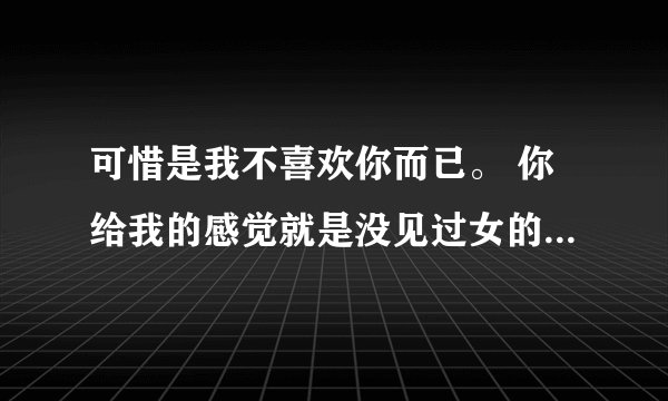 可惜是我不喜欢你而已。 你给我的感觉就是没见过女的一样。 很烦感!什么意思？