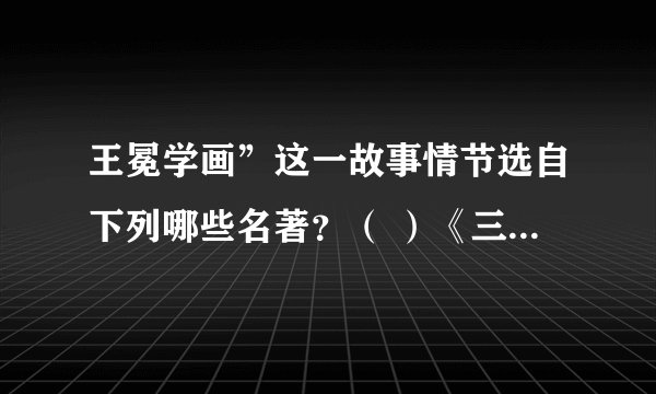王冕学画”这一故事情节选自下列哪些名著？（ ）《三国演义》 《水浒传》 《西厢记》 《世说新语》