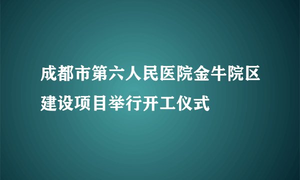 成都市第六人民医院金牛院区建设项目举行开工仪式