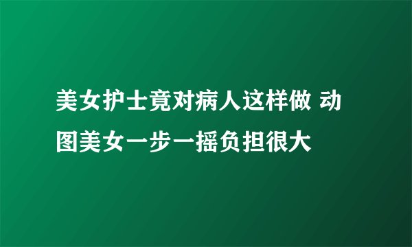 美女护士竟对病人这样做 动图美女一步一摇负担很大