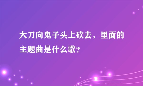 大刀向鬼子头上砍去，里面的主题曲是什么歌？