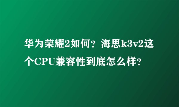 华为荣耀2如何？海思k3v2这个CPU兼容性到底怎么样？