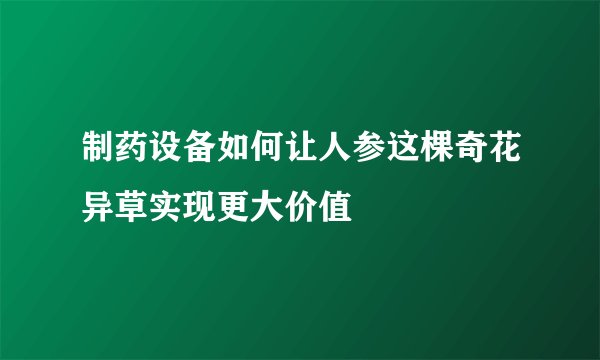 制药设备如何让人参这棵奇花异草实现更大价值