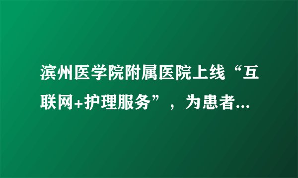 滨州医学院附属医院上线“互联网+护理服务”，为患者提供更便利服务