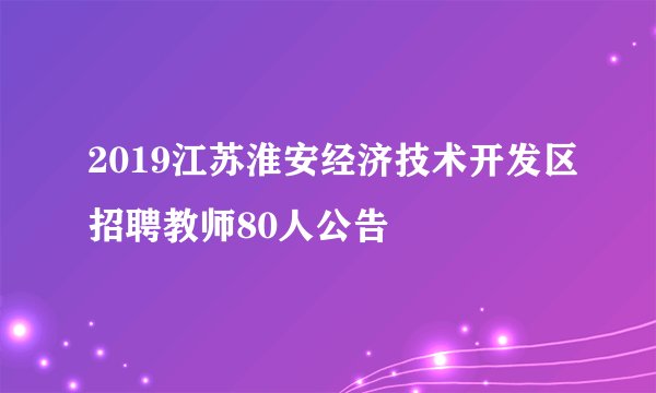 2019江苏淮安经济技术开发区招聘教师80人公告