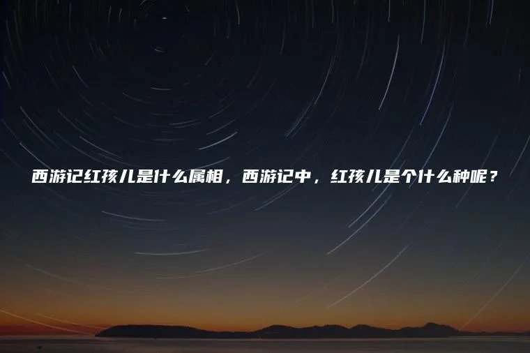 西游记红孩儿是什么属相，西游记中，红孩儿是个什么种呢？
