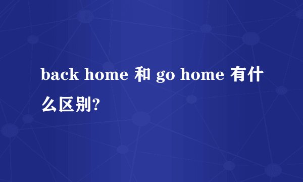 back home 和 go home 有什么区别?