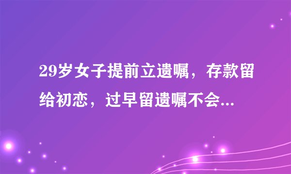 29岁女子提前立遗嘱，存款留给初恋，过早留遗嘱不会带给自己安全隐患吗？