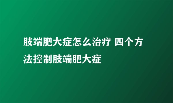 肢端肥大症怎么治疗 四个方法控制肢端肥大症