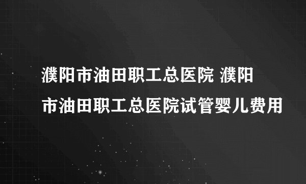 濮阳市油田职工总医院 濮阳市油田职工总医院试管婴儿费用