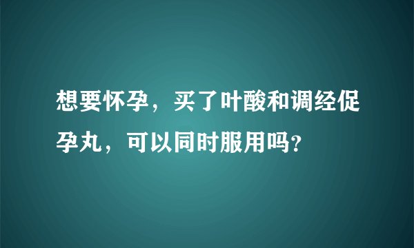 想要怀孕，买了叶酸和调经促孕丸，可以同时服用吗？