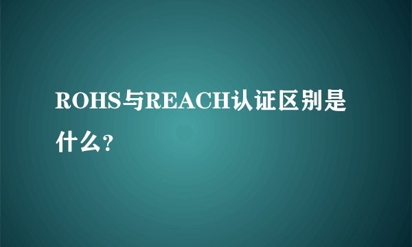 ROHS与REACH认证区别是什么？