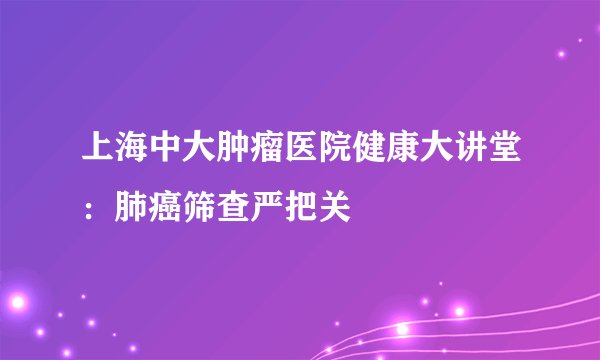 上海中大肿瘤医院健康大讲堂:肺癌筛查严把关