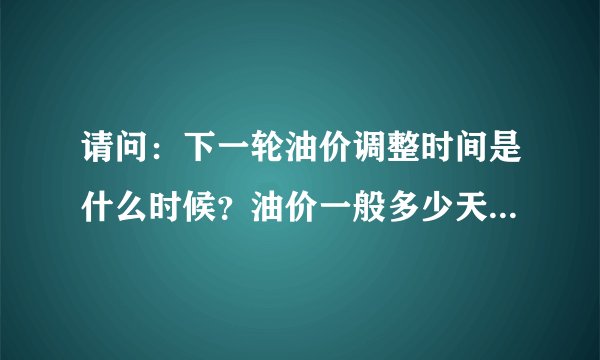 请问：下一轮油价调整时间是什么时候？油价一般多少天调整一次？