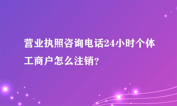 营业执照咨询电话24小时个体工商户怎么注销？