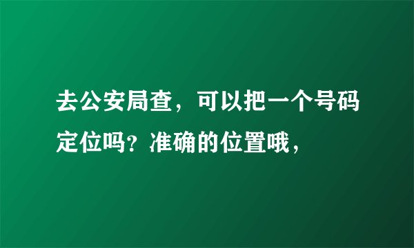 去公安局查，可以把一个号码定位吗？准确的位置哦，