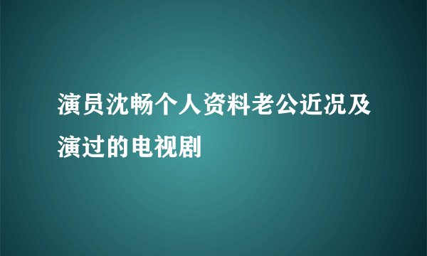 演员沈畅个人资料老公近况及演过的电视剧