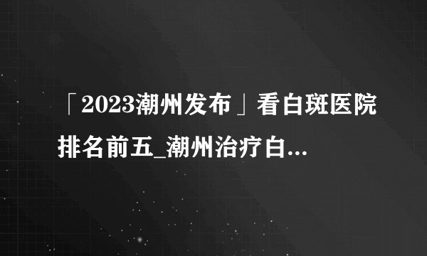 「2023潮州发布」看白斑医院排名前五_潮州治疗白癜风好医院[祛白省心]