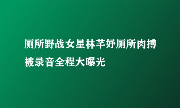 厕所野战女星林芊妤厕所肉搏被录音全程大曝光