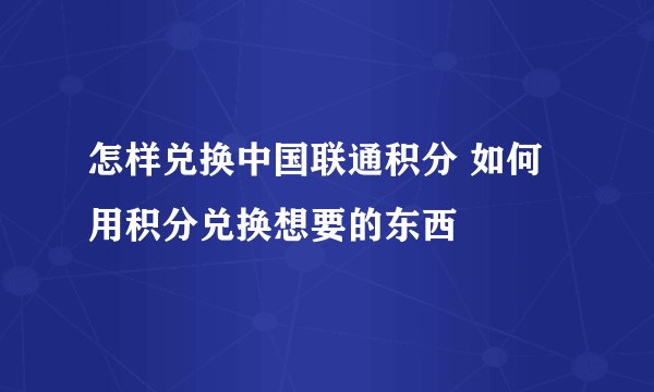 怎样兑换中国联通积分 如何用积分兑换想要的东西