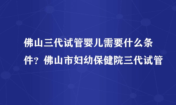 佛山三代试管婴儿需要什么条件？佛山市妇幼保健院三代试管